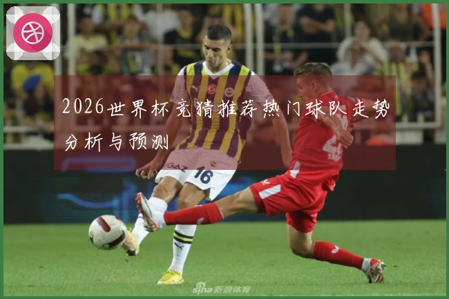 2026世界杯竞猜推荐热门球队走势分析与预测
