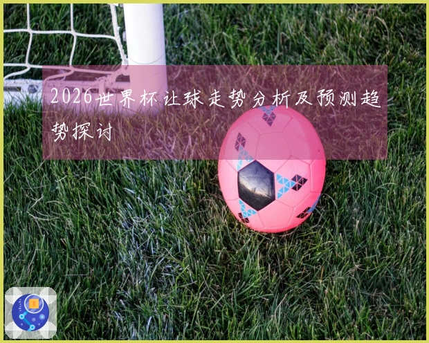 2026世界杯让球走势分析及预测趋势探讨