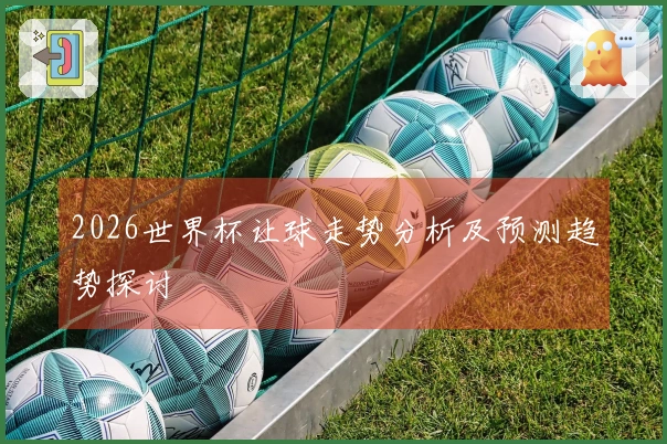 2026世界杯让球走势分析及预测趋势探讨