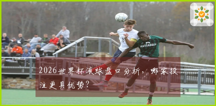 2026世界杯滚球盘口分析，哪家投注更具优势？