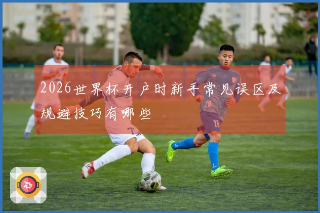 2026世界杯开户时新手常见误区及规避技巧有哪些